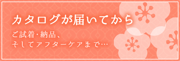 カタログが届いてから ご試着・納品、そしてアフターケアまで…