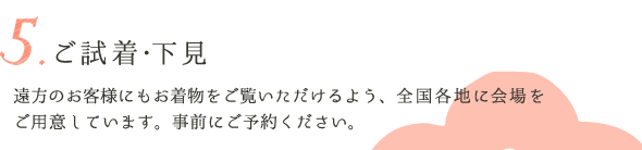 5.ご試着・下見　遠方のお客様にもお着物をご覧いただけるよう、全国各地に会場をご用意しています。事前にご予約ください。