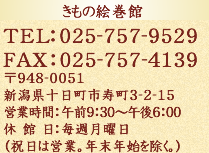 きもの絵巻館　TEL:025-757-9529 FAX:025-757-4139　〒948-0051　新潟県十日町市寿町3-2-15   営業時間:午前9:30～午後6:00  休 館 日:毎週月曜日（祝日は営業。年末年始を除く。）